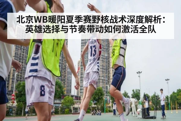北京WB暖阳夏季赛野核战术深度解析：英雄选择与节奏带动如何激活全队