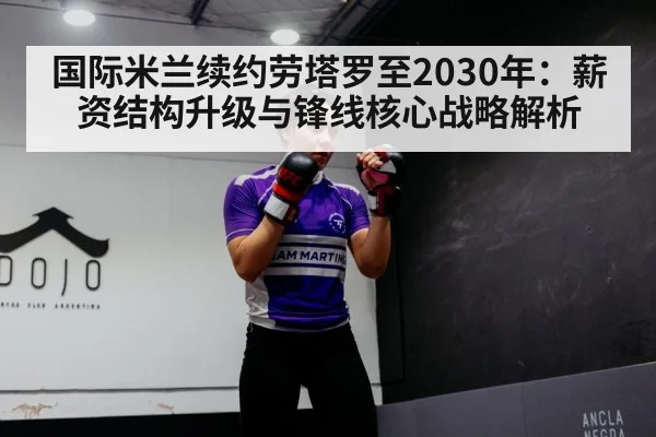 国际米兰续约劳塔罗至2030年:薪资结构升级与锋线核心战略解析