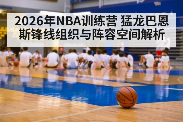 2026年NBA训练营 猛龙巴恩斯锋线组织与阵容空间解析 - jiuyou game