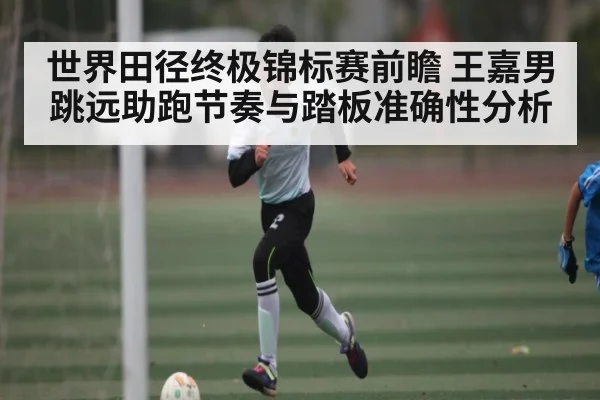 世界田径终极锦标赛前瞻 王嘉男跳远助跑节奏与踏板准确性分析