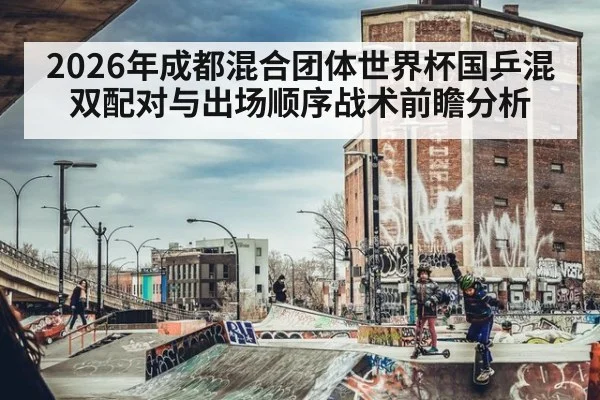 2026年成都混合团体世界杯国乒混双配对与出场顺序战术前瞻分析 - jiuyou game